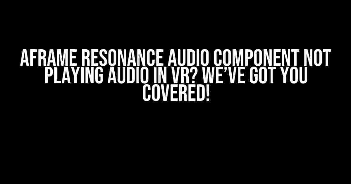 Aframe Resonance Audio Component Not Playing Audio in VR? We’ve Got You Covered!